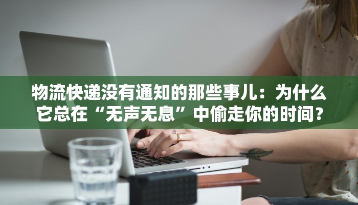 物流快递没有通知的那些事儿：为什么它总在“无声无息”中偷走你的时间？