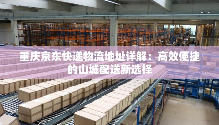 重庆京东快递物流地址详解:高效便捷的山城配送新选择