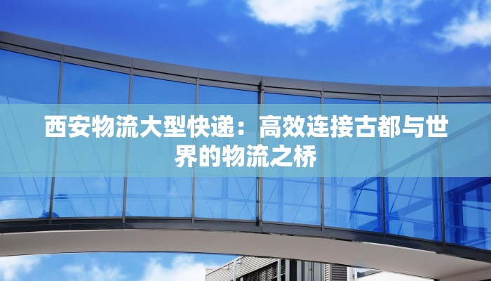 西安物流大型快递：高效连接古都与世界的物流之桥