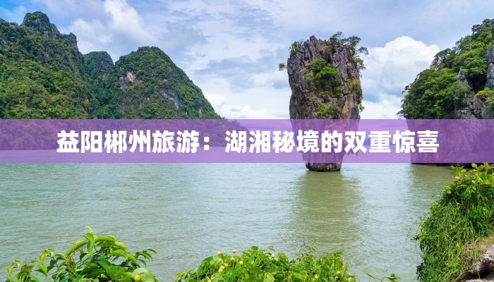 益阳郴州旅游:湖湘秘境的双重惊喜