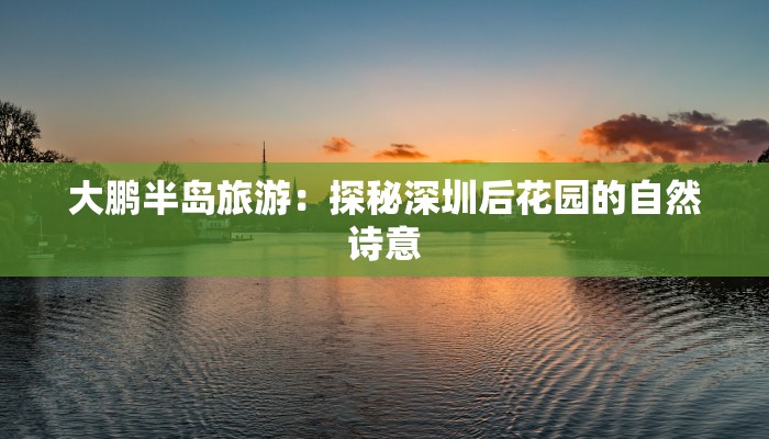 大鹏半岛旅游:探秘深圳后花园的自然诗意