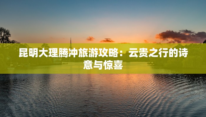 昆明大理腾冲旅游攻略：云贵之行的诗意与惊喜