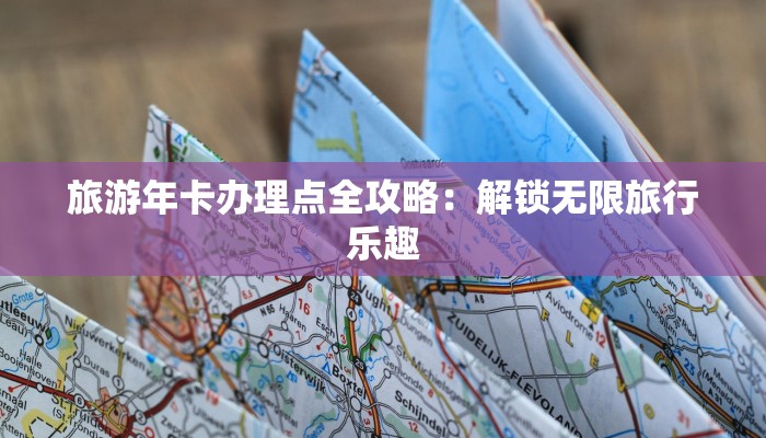 旅游年卡办理点全攻略：解锁无限旅行乐趣