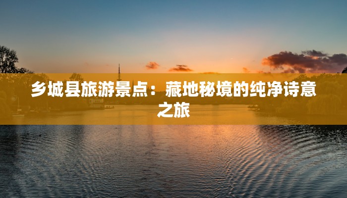 乡城县旅游景点：藏地秘境的纯净诗意之旅