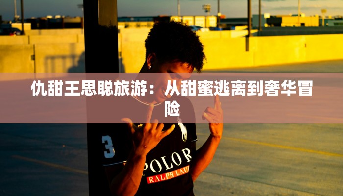 仇甜王思聪旅游：从甜蜜逃离到奢华冒险