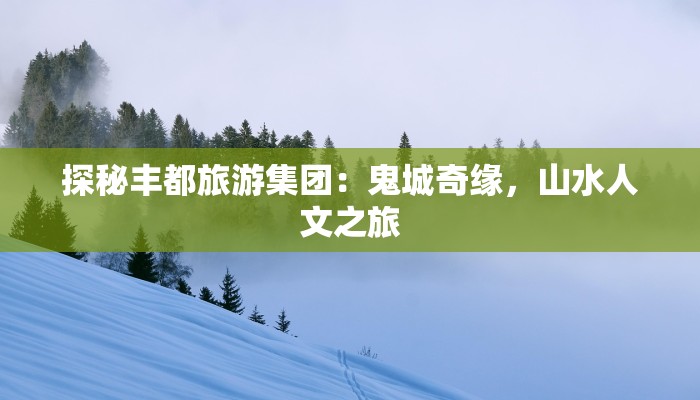 探秘丰都旅游集团：鬼城奇缘，山水人文之旅