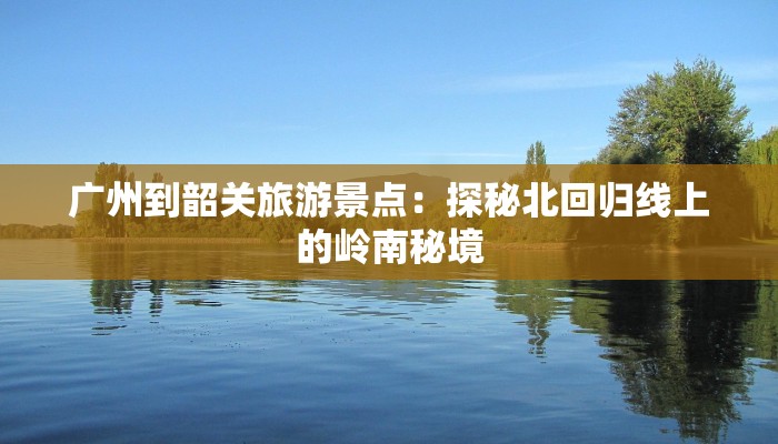广州到韶关旅游景点:探秘北回归线上的岭南秘境