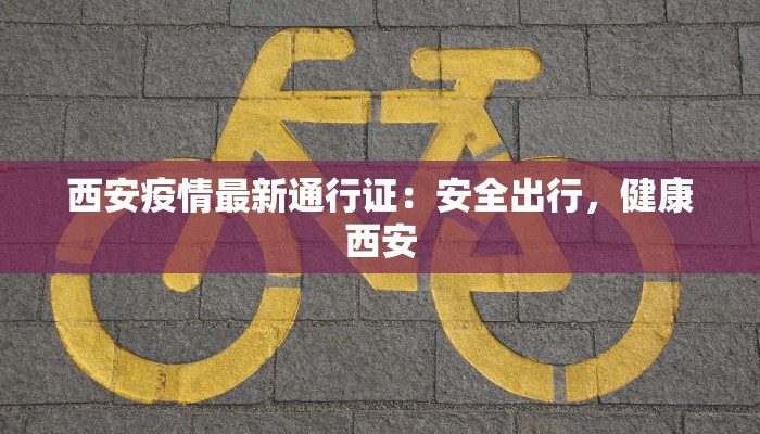 西安疫情最新通行证：安全出行，健康西安