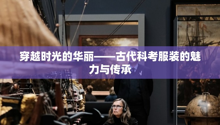 穿越时光的华丽——古代科考服装的魅力与传承