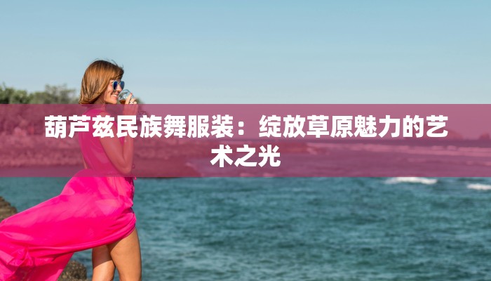 葫芦兹民族舞服装：绽放草原魅力的艺术之光