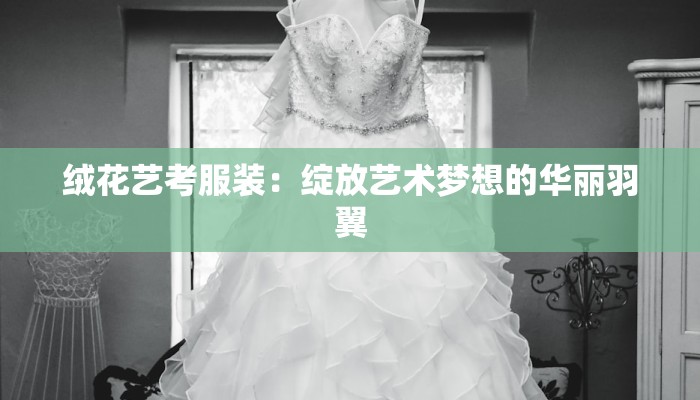 绒花艺考服装:绽放艺术梦想的华丽羽翼