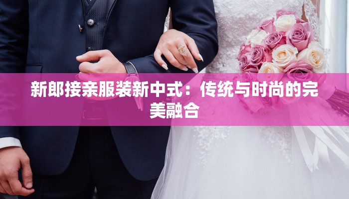 新郎接亲服装新中式:传统与时尚的完美融合