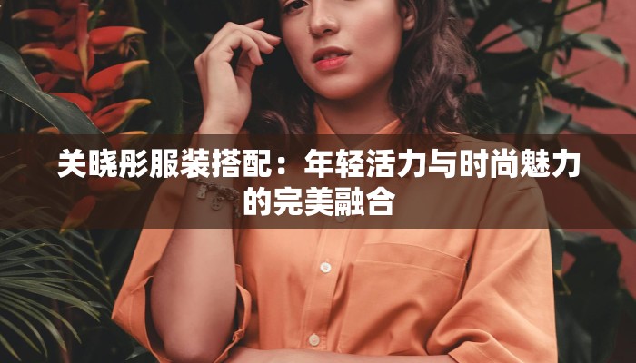 关晓彤服装搭配:年轻活力与时尚魅力的完美融合 关晓彤服装搭配:年轻活力与时尚魅力的完美融合