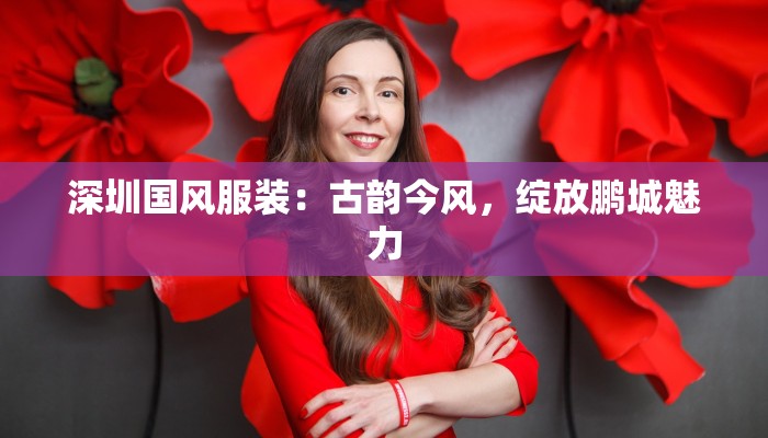 深圳国风服装:古韵今风,绽放鹏城魅力