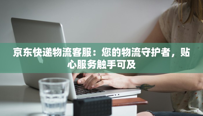 京东快递物流客服：您的物流守护者，贴心服务触手可及