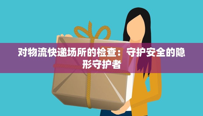 对物流快递场所的检查：守护安全的隐形守护者