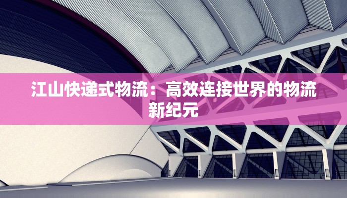 江山快递式物流:高效连接世界的物流新纪元