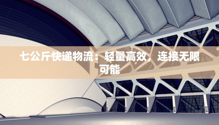 七公斤快递物流：轻量高效，连接无限可能