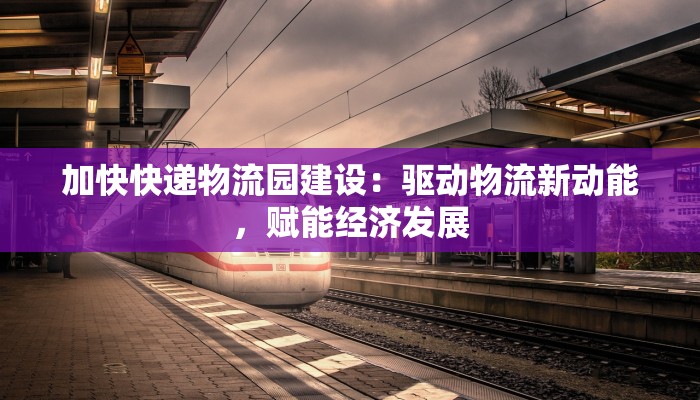 加快快递物流园建设：驱动物流新动能，赋能经济发展