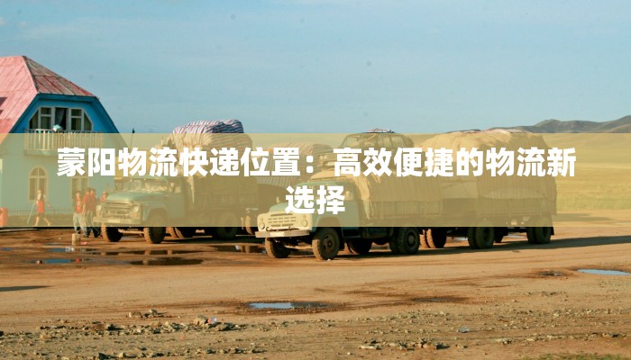 蒙阳物流快递位置：高效便捷的物流新选择