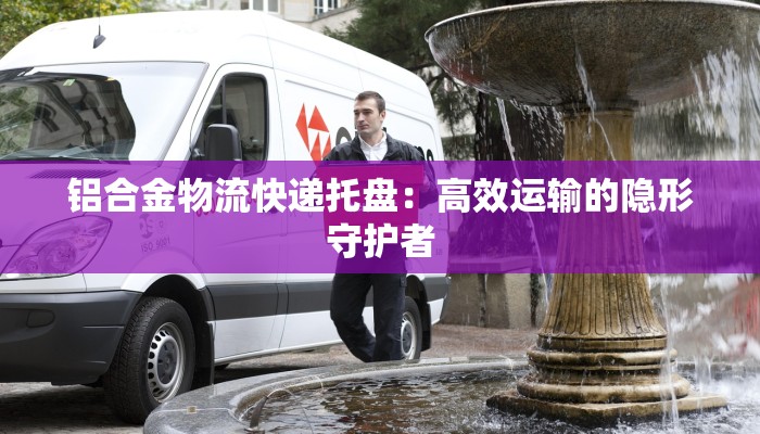 铝合金物流快递托盘：高效运输的隐形守护者