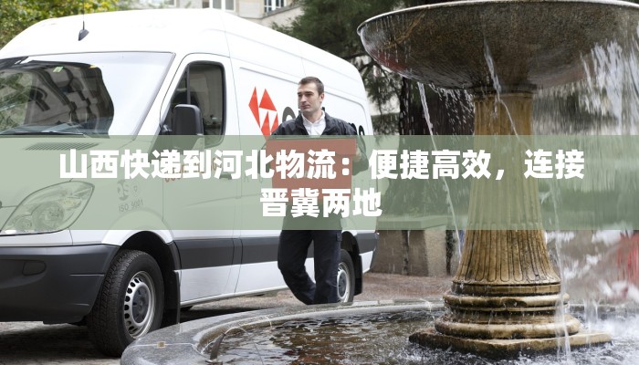山西快递到河北物流:便捷高效,连接晋冀两地