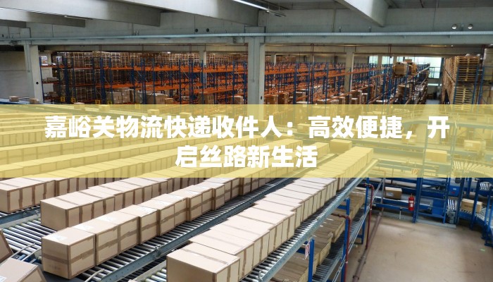 嘉峪关物流快递收件人：高效便捷，开启丝路新生活