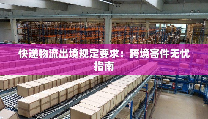 快递物流出境规定要求：跨境寄件无忧指南