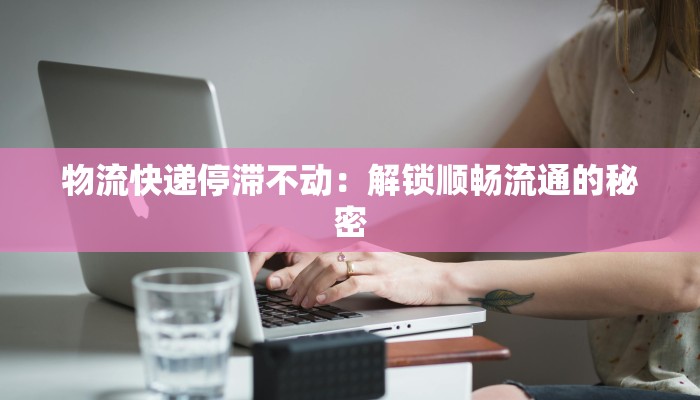 物流快递停滞不动：解锁顺畅流通的秘密