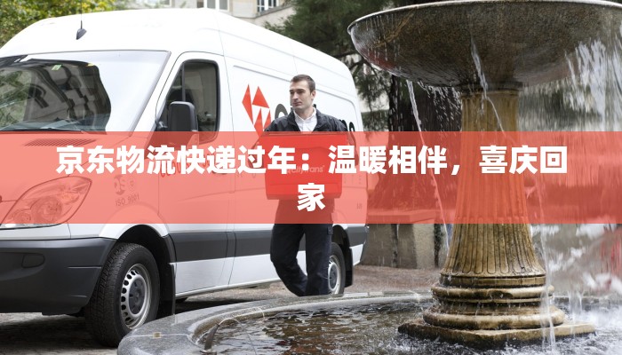 京东物流快递过年:温暖相伴,喜庆回家