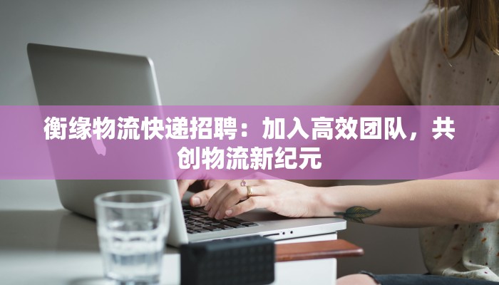 衡缘物流快递招聘:加入高效团队,共创物流新纪元