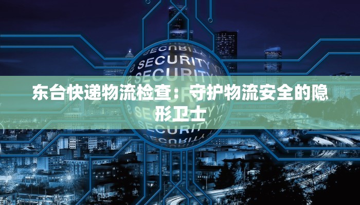 东台快递物流检查:守护物流安全的隐形卫士