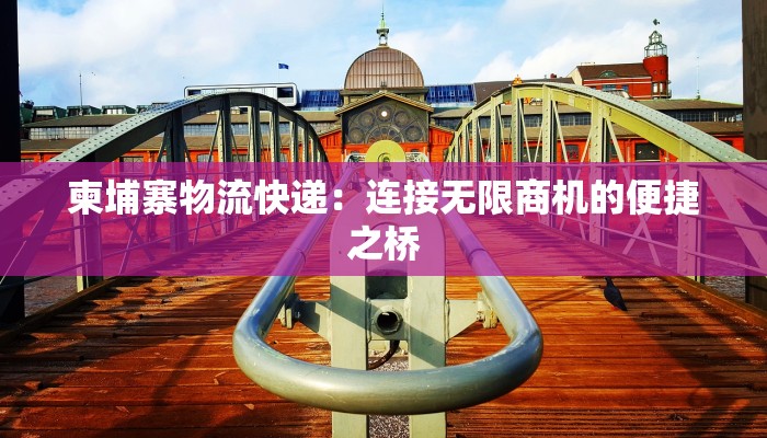 柬埔寨物流快递：连接无限商机的便捷之桥