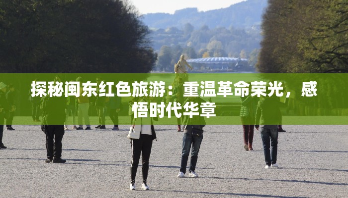 探秘闽东红色旅游：重温革命荣光，感悟时代华章