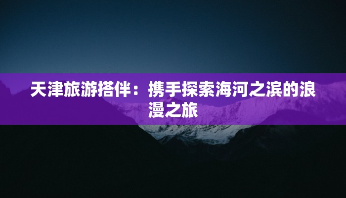 天津旅游搭伴：携手探索海河之滨的浪漫之旅