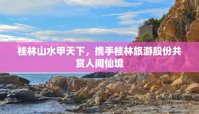 桂林山水甲天下，携手桂林旅游股份共赏人间仙境