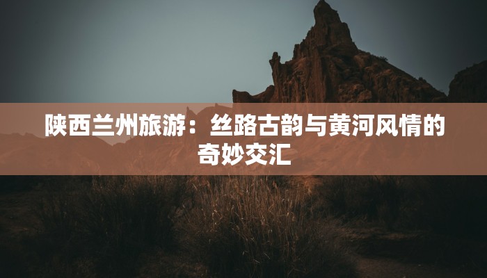 陕西兰州旅游：丝路古韵与黄河风情的奇妙交汇