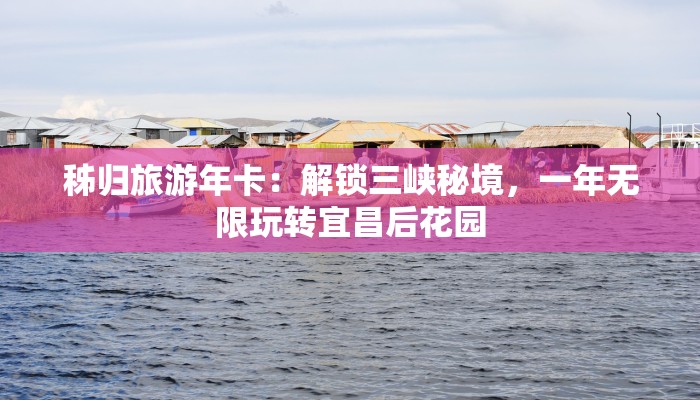 秭归旅游年卡：解锁三峡秘境，一年无限玩转宜昌后花园