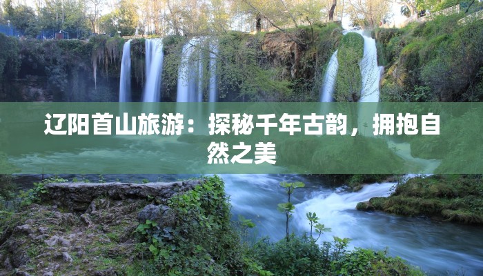 辽阳首山旅游:探秘千年古韵,拥抱自然之美