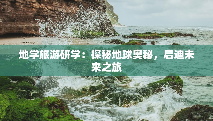 地学旅游研学：探秘地球奥秘，启迪未来之旅
