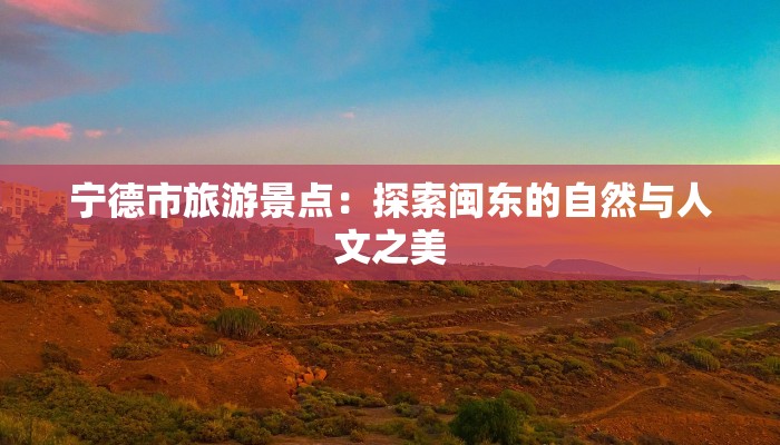 宁德市旅游景点:探索闽东的自然与人文之美 宁德市旅游景点:探索闽东的自然与人文之美