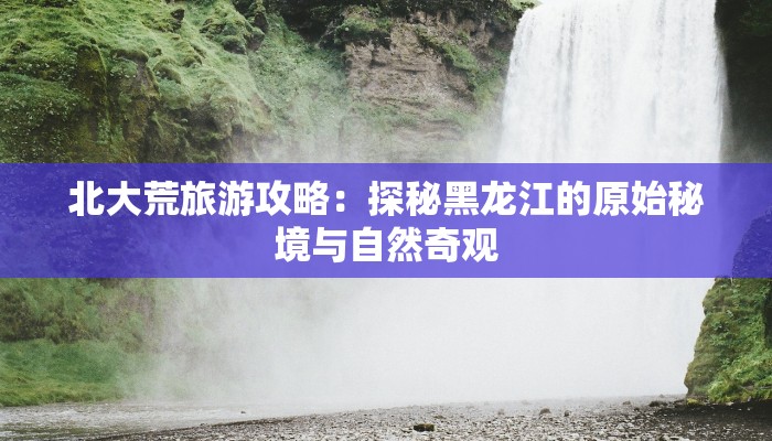 北大荒旅游攻略：探秘黑龙江的原始秘境与自然奇观