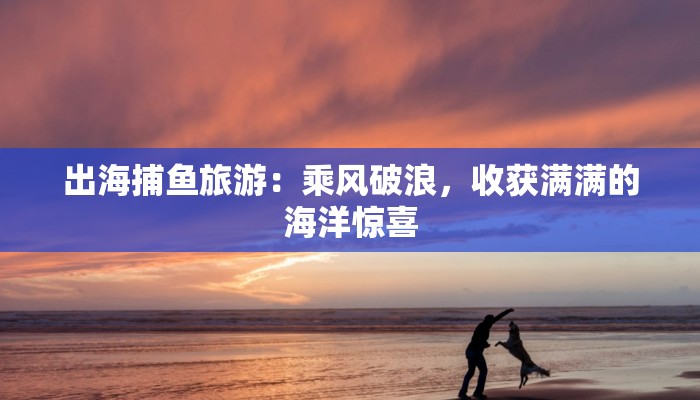 出海捕鱼旅游：乘风破浪，收获满满的海洋惊喜