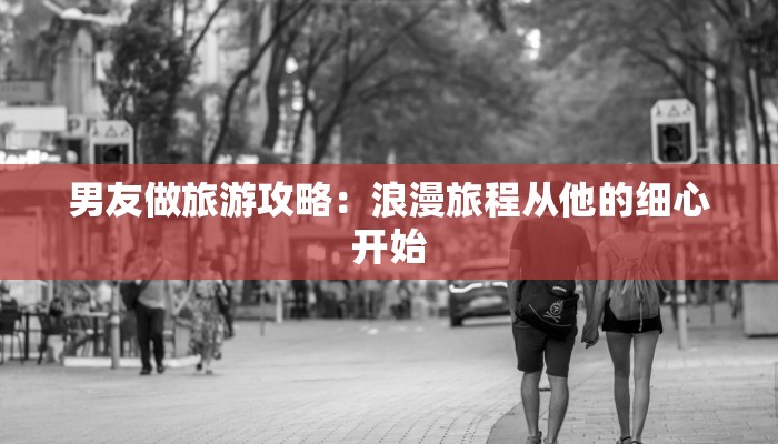男友做旅游攻略：浪漫旅程从他的细心开始