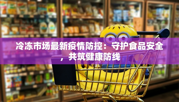 冷冻市场最新疫情防控：守护食品安全，共筑健康防线