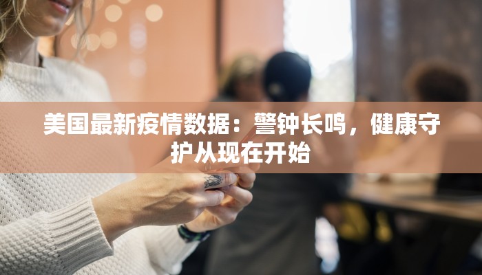 美国最新疫情数据：警钟长鸣，健康守护从现在开始