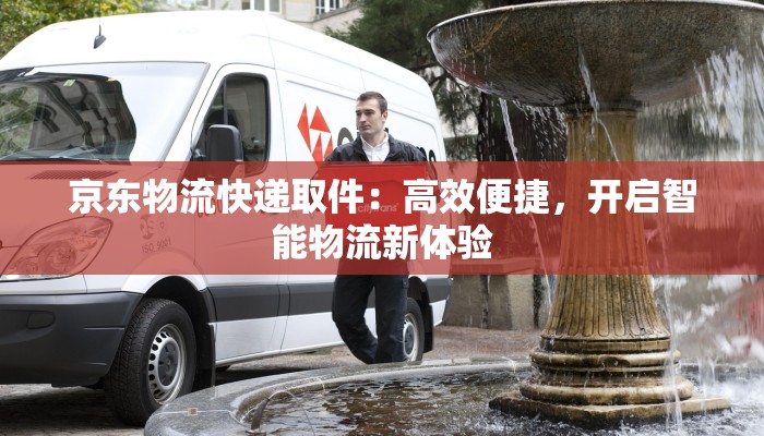 京东物流快递取件：高效便捷，开启智能物流新体验