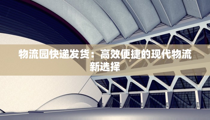 物流园快递发货：高效便捷的现代物流新选择