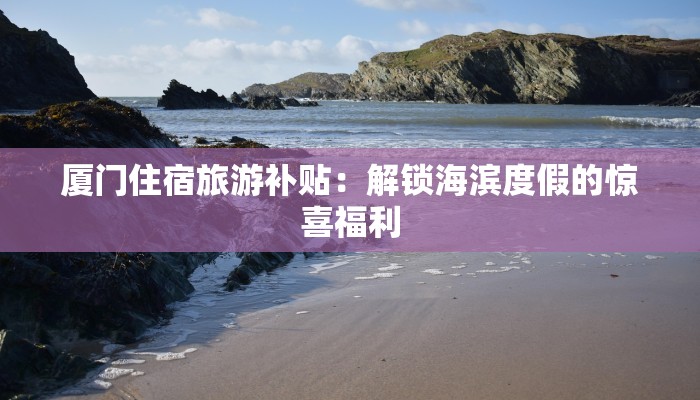 厦门住宿旅游补贴:解锁海滨度假的惊喜福利