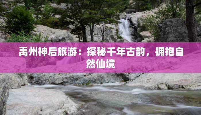 禹州神后旅游：探秘千年古韵，拥抱自然仙境